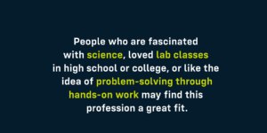 People who like the idea of problem-solving through hands-on work may find this profession a great fit.